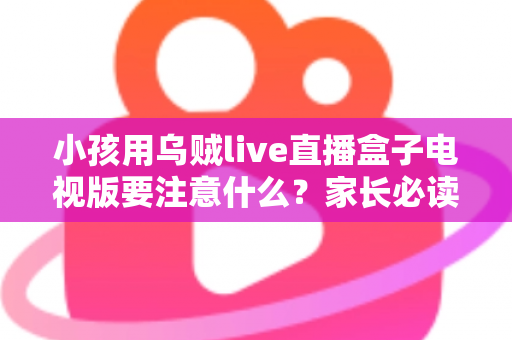小孩用乌贼live直播盒子电视版要注意什么?家长必读的安全使用全指南 小孩用乌贼live直播盒子电视版要注意什么?家长必读的安全使用全指南