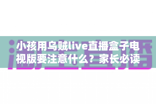 小孩用乌贼live直播盒子电视版要注意什么？家长必读的安全使用全指南