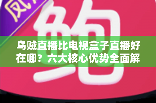 乌贼直播比电视盒子直播好在哪？六大核心优势全面解析，帮你选对直播观看新方式