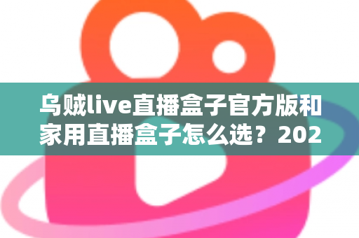 乌贼live直播盒子官方版和家用直播盒子怎么选？2025年最新选购指南助你一键避坑