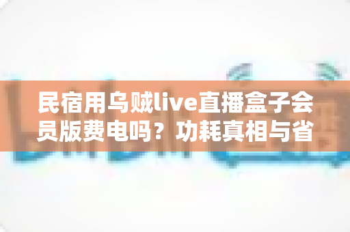民宿用乌贼live直播盒子会员版费电吗?功耗真相与省电省钱全攻略 民宿用乌贼live直播盒子会员版费电吗?功耗真相与省电省钱全攻略