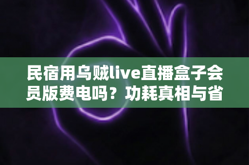 民宿用乌贼live直播盒子会员版费电吗?功耗真相与省电省钱全攻略 民宿用乌贼live直播盒子会员版费电吗?功耗真相与省电省钱全攻略