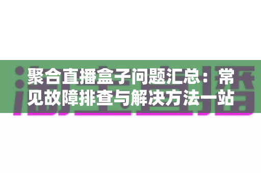 聚合直播盒子问题汇总：常见故障排查与解决方法一站式指南