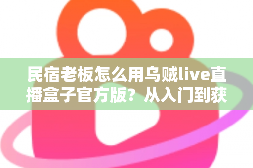 民宿老板怎么用乌贼live直播盒子官方版？从入门到获客的实战全攻略