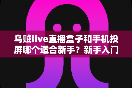 乌贼live直播盒子和手机投屏哪个适合新手?新手入门全攻略与优缺点深度对比 乌贼live直播盒子和手机投屏哪个适合新手?新手入门全攻略与优缺点深度对比