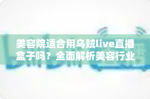 美容院适合用乌贼live直播盒子吗？全面解析美容行业直播营销新利器与实用指南