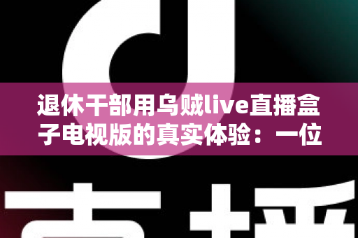 退休干部用乌贼live直播盒子电视版的真实体验：一位六旬老人的大屏观影心得与深度分享