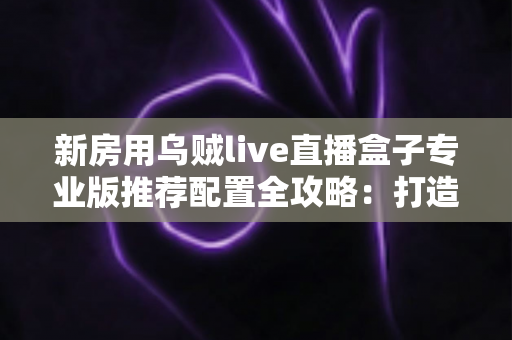 新房用乌贼live直播盒子专业版推荐配置全攻略：打造稳定流畅高清直播间的完整方案