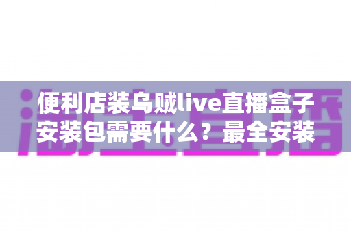便利店装乌贼live直播盒子安装包需要什么？最全安装条件与步骤指南一文读懂