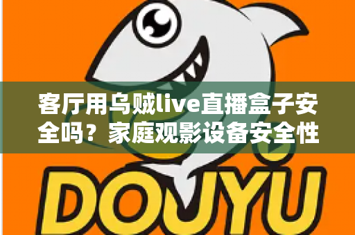 客厅用乌贼live直播盒子安全吗？家庭观影设备安全性与使用指南全面解析