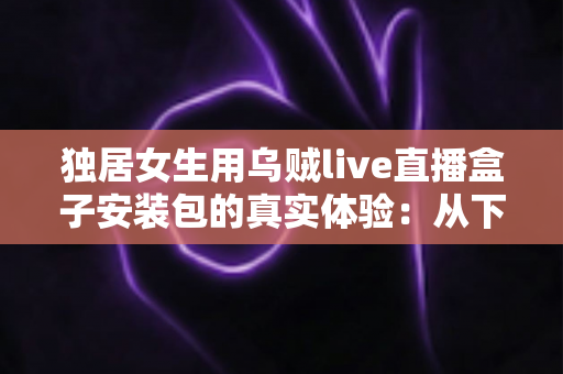 独居女生用乌贼live直播盒子安装包的真实体验：从下载安装到日常陪伴的全过程记录