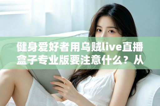 健身爱好者用乌贼live直播盒子专业版要注意什么？从设备调试到直播运营的完整避坑指南