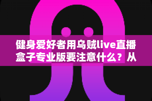 健身爱好者用乌贼live直播盒子专业版要注意什么？从设备调试到直播运营的完整避坑指南