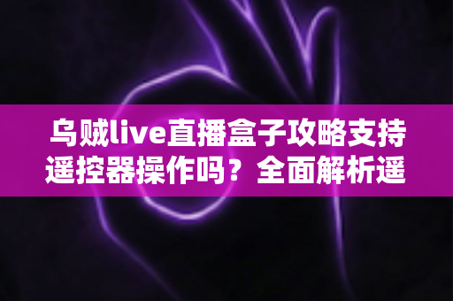 乌贼live直播盒子攻略支持遥控器操作吗？全面解析遥控操作方法与使用技巧