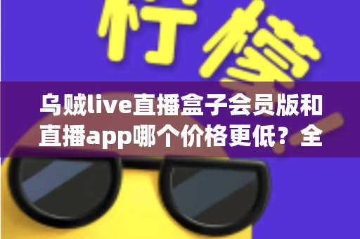 乌贼live直播盒子会员版和直播app哪个价格更低？全面价格对比与省钱选购指南