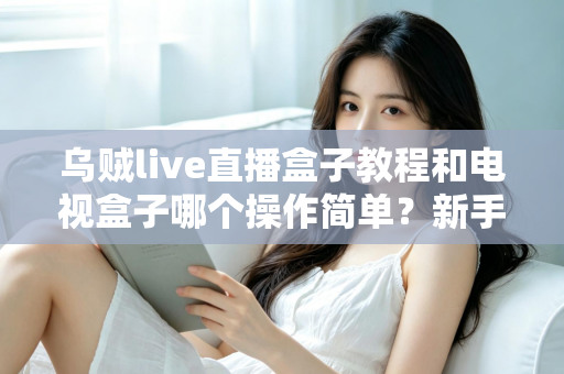 乌贼live直播盒子教程和电视盒子哪个操作简单?新手零基础入门全攻略与深度对比解析 乌贼live直播盒子教程和电视盒子哪个操作简单?新手零基础入门全攻略与深度对比解析