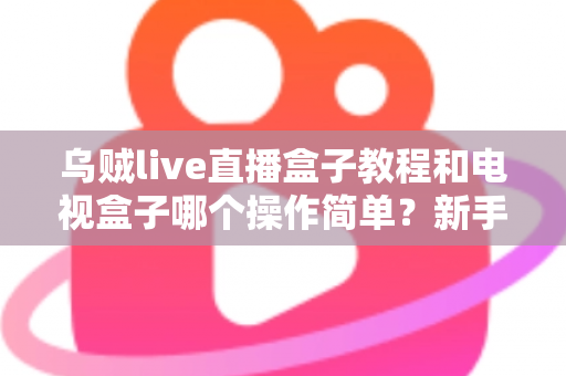 乌贼live直播盒子教程和电视盒子哪个操作简单？新手零基础入门全攻略与深度对比解析