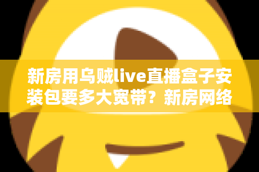 新房用乌贼live直播盒子安装包要多大宽带?新房网络配置与带宽选择全攻略 新房用乌贼live直播盒子安装包要多大宽带?新房网络配置与带宽选择全攻略