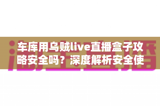 车库用乌贼live直播盒子攻略安全吗？深度解析安全使用指南与避坑全攻略