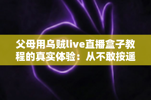 父母用乌贼live直播盒子教程的真实体验：从不敢按遥控器到追剧自由，这份记录值得每位子女收藏