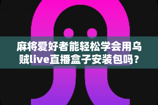 麻将爱好者能轻松学会用乌贼live直播盒子安装包吗？零基础开播全攻略与深度解析
