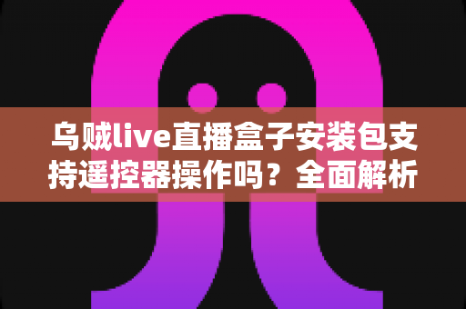乌贼live直播盒子安装包支持遥控器操作吗？全面解析电视端遥控操作体验与使用指南