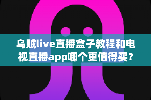 乌贼live直播盒子教程和电视直播app哪个更值得买？一文看懂两者差异与选购攻略