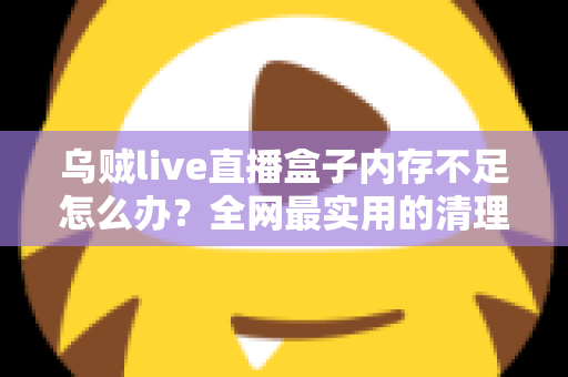 乌贼live直播盒子内存不足怎么办？全网最实用的清理优化指南，轻松恢复流畅体验