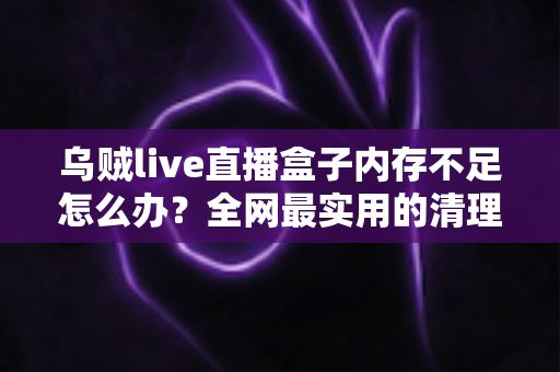 乌贼live直播盒子内存不足怎么办？全网最实用的清理优化指南，轻松恢复流畅体验