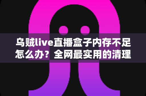 乌贼live直播盒子内存不足怎么办？全网最实用的清理优化指南，轻松恢复流畅体验