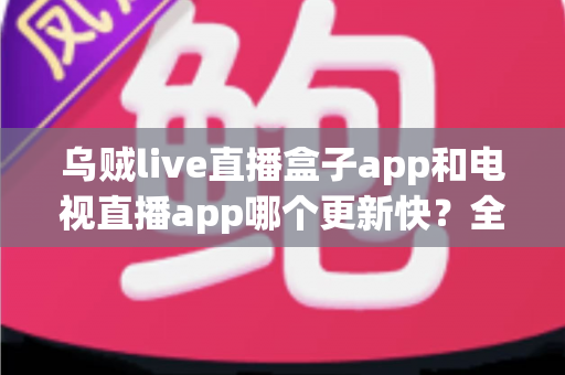 乌贼live直播盒子app和电视直播app哪个更新快？全面对比解析与选择指南
