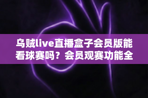 乌贼live直播盒子会员版能看球赛吗？会员观赛功能全解析与安全观看指南