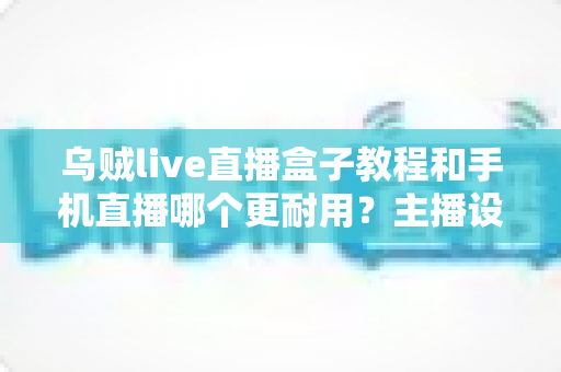 乌贼live直播盒子教程和手机直播哪个更耐用?主播设备选择全攻略深度解析 乌贼live直播盒子教程和手机直播哪个更耐用?主播设备选择全攻略深度解析