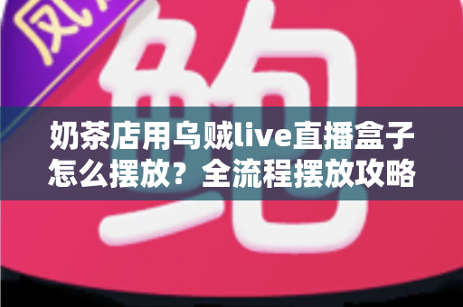 奶茶店用乌贼live直播盒子怎么摆放？全流程摆放攻略与避坑指南