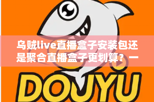 乌贼live直播盒子安装包还是聚合直播盒子更划算？一篇看懂两者差异的深度对比与选购指南