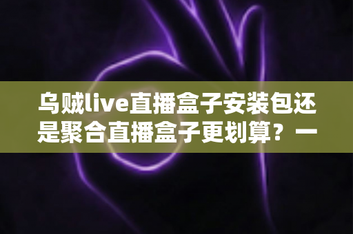 乌贼live直播盒子安装包还是聚合直播盒子更划算？一篇看懂两者差异的深度对比与选购指南