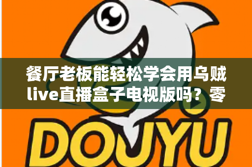 餐厅老板能轻松学会用乌贼live直播盒子电视版吗？零基础也能快速开播的实用指南