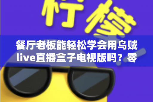 餐厅老板能轻松学会用乌贼live直播盒子电视版吗？零基础也能快速开播的实用指南