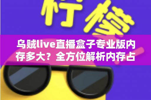 乌贼live直播盒子专业版内存多大？全方位解析内存占用、设备配置要求与实用优化技巧