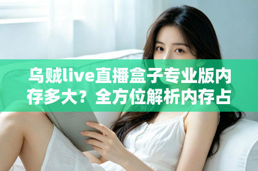 乌贼live直播盒子专业版内存多大？全方位解析内存占用、设备配置要求与实用优化技巧