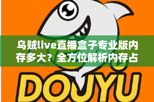 乌贼live直播盒子专业版内存多大？全方位解析内存占用、设备配置要求与实用优化技巧