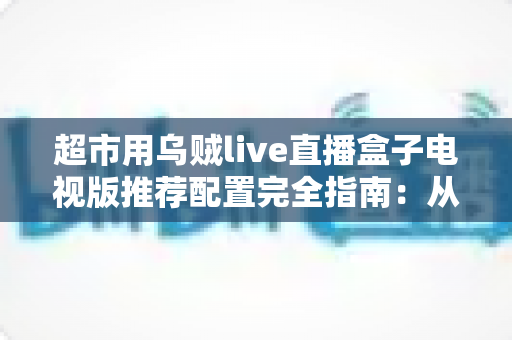 超市用乌贼live直播盒子电视版推荐配置完全指南：从硬件到网络的实战部署方案