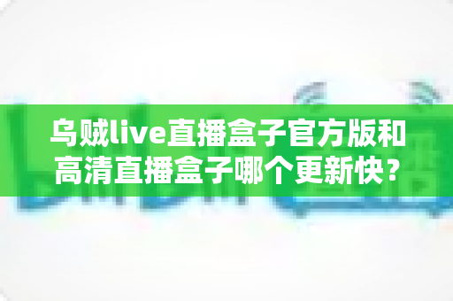 乌贼live直播盒子官方版和高清直播盒子哪个更新快?全面对比解析与实用选择指南 乌贼live直播盒子官方版和高清直播盒子哪个更新快?全面对比解析与实用选择指南