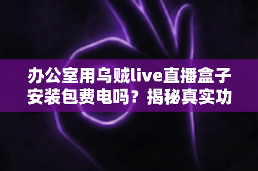 办公室用乌贼live直播盒子安装包费电吗？揭秘真实功耗与实用省电指南