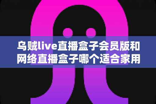 乌贼live直播盒子会员版和网络直播盒子哪个适合家用?家庭观影直播设备深度对比与避坑选购指南 乌贼live直播盒子会员版和网络直播盒子哪个适合家用?家庭观影直播设备深度对比与避坑选购指南