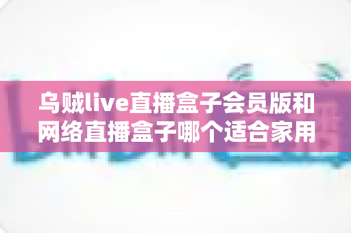 乌贼live直播盒子会员版和网络直播盒子哪个适合家用？家庭观影直播设备深度对比与避坑选购指南