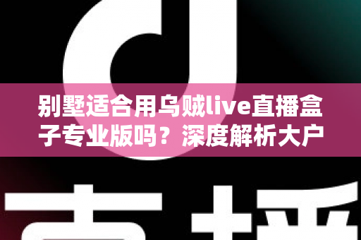 别墅适合用乌贼live直播盒子专业版吗？深度解析大户型用户的直播设备选择指南