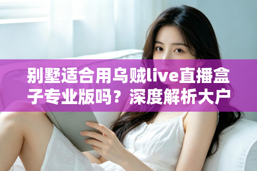 别墅适合用乌贼live直播盒子专业版吗？深度解析大户型用户的直播设备选择指南