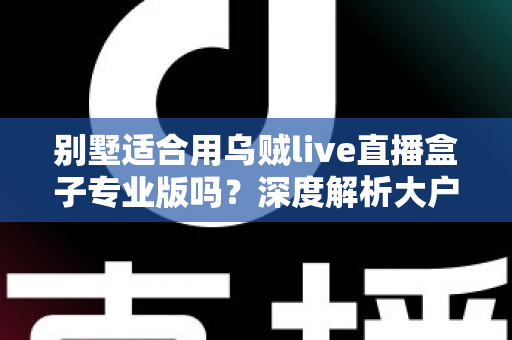 别墅适合用乌贼live直播盒子专业版吗？深度解析大户型用户的直播设备选择指南
