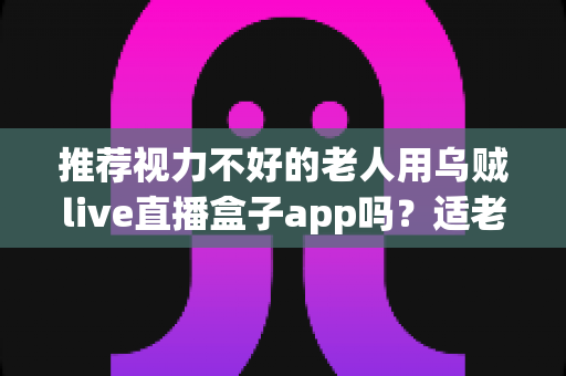 推荐视力不好的老人用乌贼live直播盒子app吗？适老化观影体验与风险全面解析